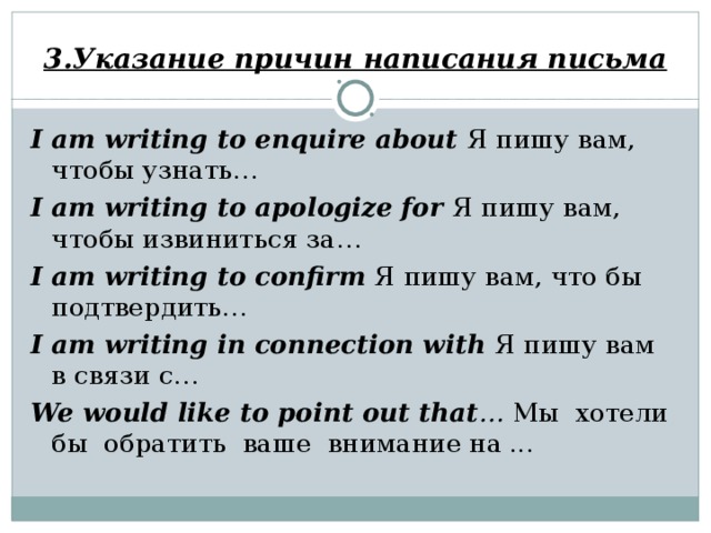 3.Указание причин написания письма I am writing to enquire about Я пишу вам, чтобы узнать… I am writing to apologize for Я пишу вам, чтобы извиниться за… I am writing to confirm  Я пишу вам, что бы подтвердить… I am writing in connection with Я пишу вам в связи с… We would like to point out that … Мы хотели бы обратить ваше внимание на ...