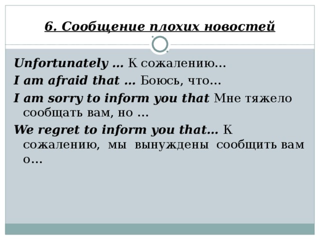 6. Сообщение плохих новостей Unfortunately …  К сожалению… I am afraid that … Боюсь, что… I am sorry to inform you that Мне тяжело сообщать вам, но … We regret to inform you that… К сожалению, мы вынуждены сообщить вам о…