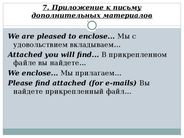 7. Приложение к письму дополнительных материалов We are pleased to enclose... Мы с удовольствием вкладываем… Attached you will find... В прикрепленном файле вы найдете... We enclose... Мы прилагаем… Please find attached (for e-mails) Вы найдете прикрепленный файл…