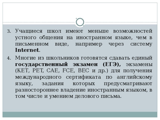 Учащиеся школ имеют меньше возможностей устного общения на иностранном языке, чем в письменном виде, например через систему Internet . Многие из школьников готовятся сдавать единый государственный экзамен (ЕГЭ), экзамены (КЕТ, PET, САЕ, FCE, ВЕС и др.) для получения международного сертификата по английскому языку, задания которых предусматривают разностороннее владение иностранным языком, в том числе и умением делового письма.