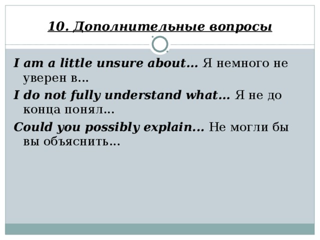 10. Дополнительные вопросы I am a little unsure about... Я немного не уверен в... I do not fully understand what... Я не до конца понял... Could you possibly explain... Не могли бы вы объяснить...