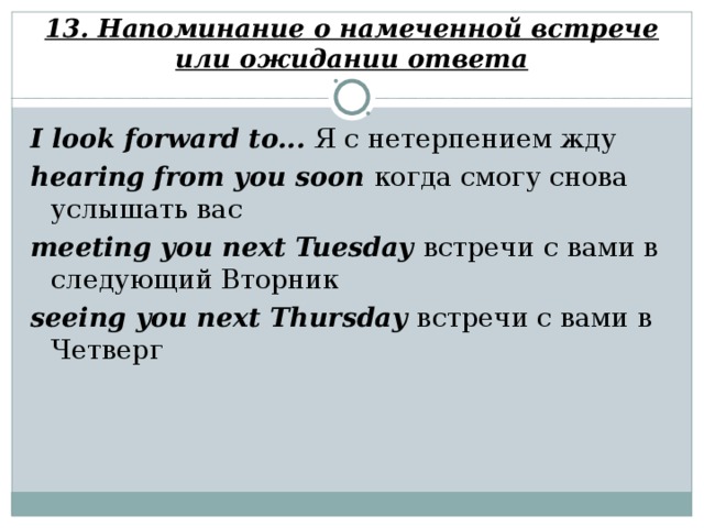 13. Напоминание о намеченной встрече или ожидании ответа I look forward to... Я с нетерпением жду hearing from you soon когда смогу снова услышать вас meeting you next Tuesday встречи с вами в следующий Вторник seeing you next Thursday встречи с вами в Четверг