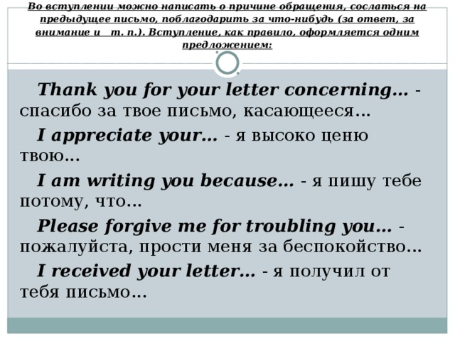 Во вступлении можно написать о причине обращения, сослаться на предыдущее письмо, поблагодарить за что-нибудь (за ответ, за внимание и т. п.). Вступление, как правило, оформляется одним предложением: Thank you for your letter concerning…  - спасибо за твое письмо, касающееся... I appreciate your… - я высоко ценю твою...  I am writing you because…  - я пишу тебе потому, что... Please forgive me for troubling you…  - пожалуйста, прости меня за беспокойство...  I received your letter… - я получил от тебя письмо... 