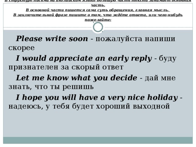 В структуре письма на английском языке большую часть текста занимает основная часть.  В основной части пишется сама суть обращения, главная мысль.  В заключительной фразе пишите о том, что ждёте ответа, или чего-нибудь пожелайте: Please write soon - пожалуйста напиши скорее   I would appreciate an early reply  - буду признателен за скорый ответ Let me know what you decide  - дай мне знать, что ты решишь I hope you will have a very nice holiday  - надеюсь, у тебя будет хороший выходной 