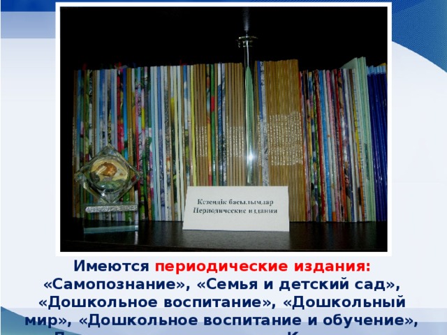 Имеются периодические издания: «Самопознание», «Семья и детский сад», «Дошкольное воспитание», «Дошкольный мир», «Дошкольное воспитание и обучение», «Дошкольное воспитание в Казахстане».