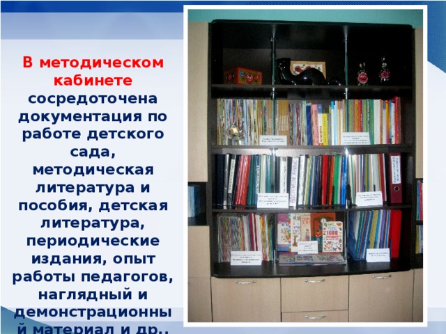 В методическом кабинете сосредоточена документация по работе детского сада, методическая литература и пособия, детская литература, периодические издания, опыт работы педагогов, наглядный и демонстрационный материал и др., оформлена выставка.