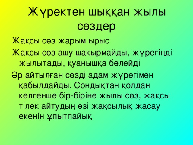 Жүректен шыққан жылы сөздер Жақсы сөз жарым ырыс Жақсы сөз ашу шақырмайды, жүрегіңді жылытады, қуанышқа бөлейді Әр айтылған сөзді адам жүрегімен қабылдайды. Сондықтан қолдан келгенше бір-біріне жылы сөз, жақсы тілек айтудың өзі жақсылық жасау екенін ұпытпайық