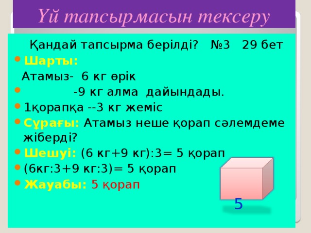 Үй тапсырмасын тексеру  Қандай тапсырма берілді? №3 29 бет Шарты:  Атамыз- 6 кг өрік  -9 кг алма дайындады. 1қорапқа --3 кг жеміс Сұрағы: Атамыз неше қорап сәлемдеме жіберді? Шешуі: (6 кг+9 кг) :3 = 5 қ орап (6кг:3+9 кг:3) = 5 қорап Жауабы: 5 қорап   5