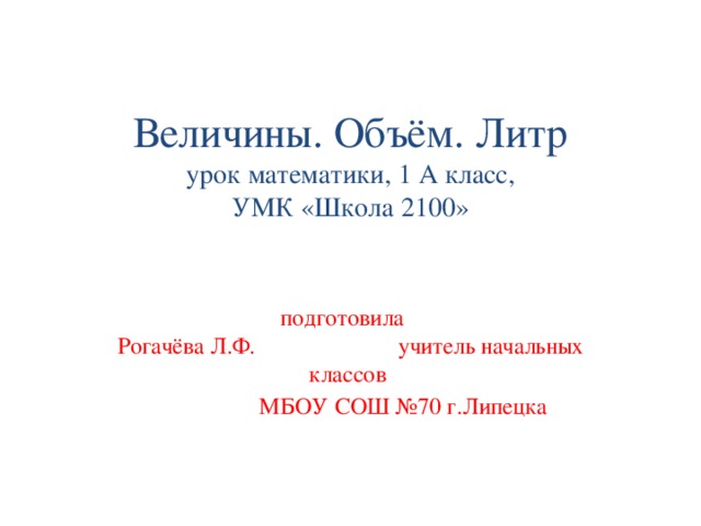 Величины. Объём. Литр  урок математики, 1 А класс,  УМК «Школа 2100»       подготовила      Рогачёва Л.Ф.     учитель начальных классов     МБОУ СОШ №70 г.Липецка