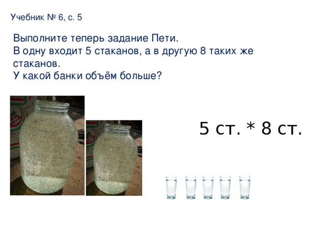 Учебник № 6, с. 5 Выполните теперь задание Пети. В одну входит 5 стаканов, а в другую 8 таких же стаканов. У какой банки объём больше? 5 ст. * 8 ст.