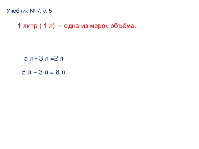 Учебник № 7, с. 5 1 литр ( 1 л) – одна из мерок объёма. 5 л - 3 л =2 л 5 л + 3 л = 8 л