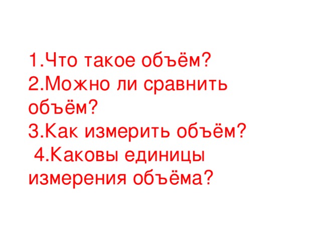 1.Что такое объём? 2.Можно ли сравнить объём? 3.Как измерить объём?  4.Каковы единицы измерения объёма?