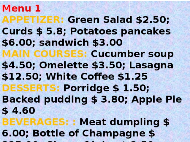 Menu 1 APPETIZER: Green Salad $2.50; Curds $ 5.8; Potatoes pancakes $6.00; sandwich $3.00 MAIN COURSES: Cucumber soup $4.50; Omelette $3.50; Lasagna $12.50; White Coffee $1.25 DESSERTS: Porridge $ 1.50; Backed pudding $ 3.80; Apple Pie $ 4.60 BEVERAGES :  : Meat dumpling $ 6.00; Bottle of Champagne $ 225.00; Glass of Juice $ 2.50