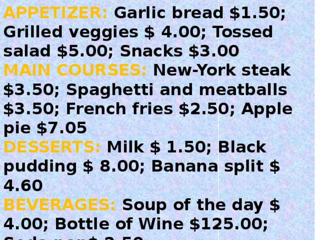 Menu 2 APPETIZER:  Garlic bread $1.50; Grilled veggies $ 4.00; Tossed salad $5.00; Snacks $3.00 MAIN COURSES:  New-York steak $3.50; Spaghetti and meatballs $3.50; French fries $2.50; Apple pie $7.05 DESSERTS:  Milk $ 1.50; Black pudding $ 8.00; Banana split $ 4.60 BEVERAGES : S oup of the day $ 4.00; Bottle of Wine $125.00; Soda pop $ 2.50