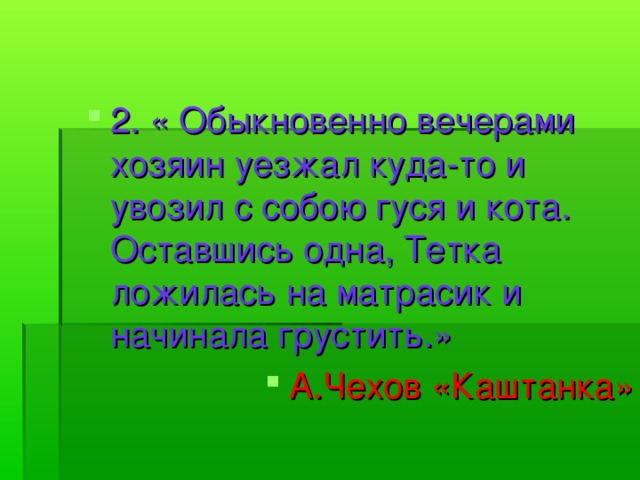 2. « Обыкновенно вечерами хозяин уезжал куда-то и увозил с собою гуся и кота. Оставшись одна, Тетка ложилась на матрасик и начинала грустить.» А.Чехов «Каштанка»