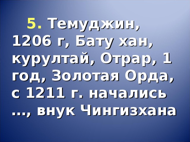 5.  Темуджин, 1206 г, Бату хан, курултай, Отрар, 1 год, Золотая Орда, с 1211 г. начались …, внук Чингизхана