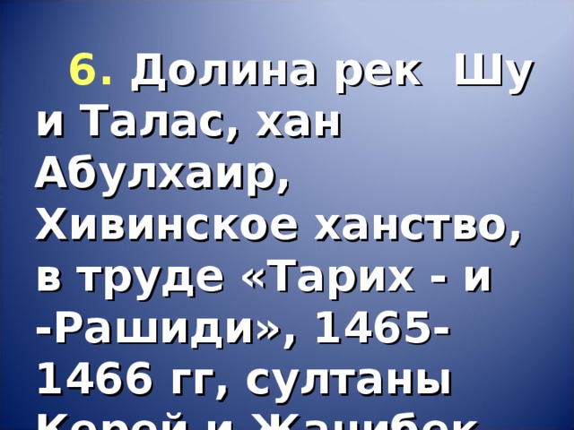 6.  Долина рек Шу и Талас, хан Абулхаир, Хивинское ханство, в труде «Тарих - и -Рашиди», 1465-1466 гг, султаны Керей и Жанибек