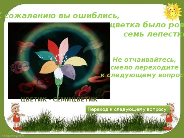 К сожалению вы ошиблись,  у цветка было ровно  семь лепестков. Не отчаивайтесь, смело переходите к следующему вопросу! Цветик - семицветик Переход к следующему вопросу.