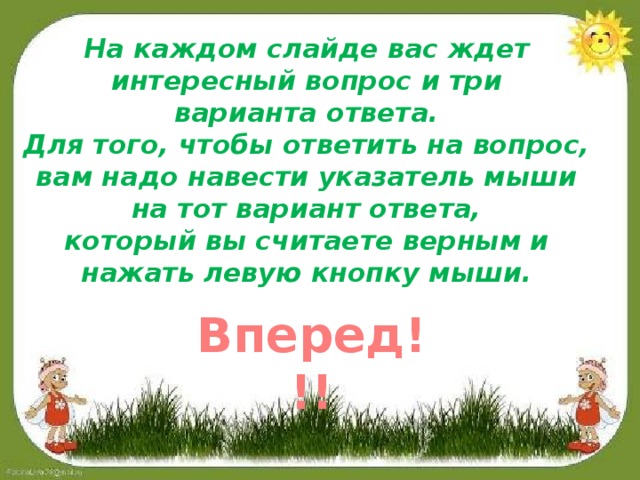 На каждом слайде вас ждет интересный вопрос и три варианта ответа. Для того, чтобы ответить на вопрос, вам надо навести указатель мыши на тот вариант ответа, который вы считаете верным и нажать левую кнопку мыши. Вперед!!!