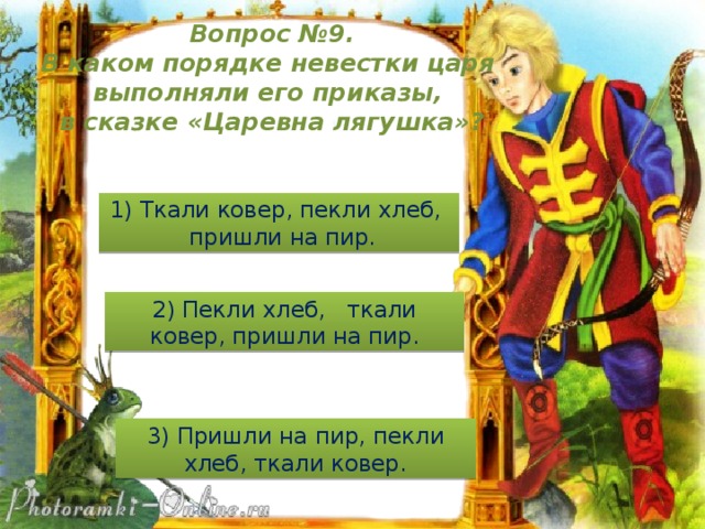 Вопрос №9. В каком порядке невестки царя выполняли его приказы, в сказке «Царевна лягушка»? 1) Ткали ковер, пекли хлеб, пришли на пир. 2) Пекли хлеб, ткали ковер, пришли на пир. 3) Пришли на пир, пекли хлеб, ткали ковер.