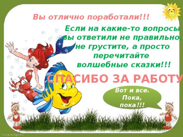 Вы отлично поработали!!! Если на какие-то вопросы вы ответили не правильно, не грустите, а просто перечитайте волшебные сказки!!! СПАСИБО ЗА РАБОТУ!!! Вот и все. Пока, пока!!!