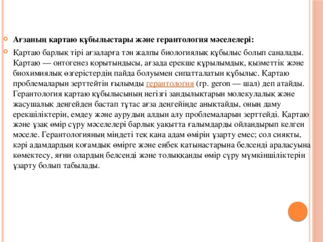 Ағзаның қартаю құбылыстары және герантология мәселелері: Қартаю барлық тірі ағзаларға тән жалпы биологиялық құбылыс болып саналады. Қартаю — онтогенез қорытындысы, ағзада ерекше құрылымдық, қызметтік және биохимиялық өзгерістердің пайда болуымен сипатталатын құбылыс. Қартаю проблемаларын зерттейтін ғылымды  герантология