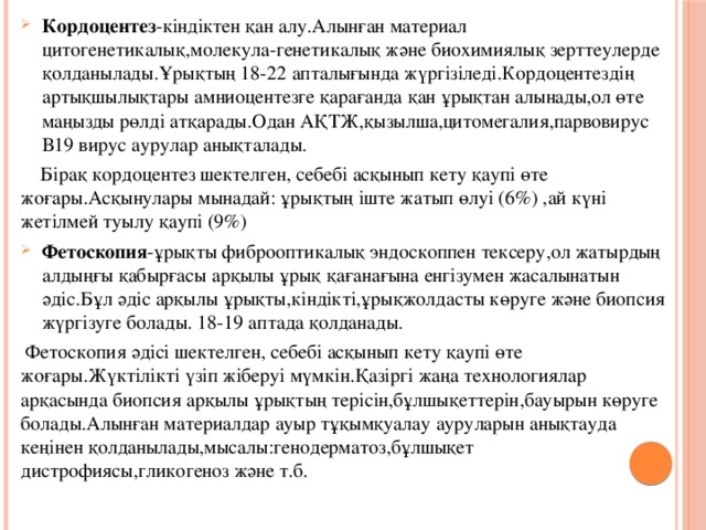 Кордоцентез -кіндіктен қан алу.Алынған материал цитогенетикалық,молекула-генетикалық және биохимиялық зерттеулерде қолданылады.Ұрықтың 18-22 апталығында жүргізіледі.Кордоцентездің артықшылықтары амниоцентезге қарағанда қан ұрықтан алынады,ол өте маңызды рөлді атқарады.Одан АҚТЖ,қызылша,цитомегалия,парвовирус В19 вирус аурулар анықталады.  Бірақ кордоцентез шектелген, себебі асқынып кету қаупі өте жоғары.Асқынулары мынадай: ұрықтың іште жатып өлуі (6%) ,ай күні жетілмей туылу қаупі (9%) Фетоскопия -ұрықты фиброоптикалық эндоскоппен тексеру,ол жатырдың алдыңғы қабырғасы арқылы ұрық қағанағына енгізумен жасалынатын әдіс.Бұл әдіс арқылы ұрықты,кіндікті,ұрықжолдасты көруге және биопсия жүргізуге болады. 18-19 аптада қолданады.