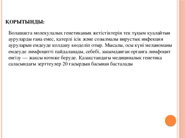 Қорытынды: Болашақта молекулалық генетиканың жетістіктерін тек тұқым қуалайтын ауруларды ғана емес, қатерлі ісік және созылмалы вирустық инфекция ауруларын емдеуде қолдану көзделіп отыр. Мысалы, осы күні меланоманы емдеуде лимфоцитті пайдаланады, себебі, зақымданған органға лимфоцит енгізу — жақсы нәтиже беруде. Қазақстандағы медициналық генетика саласындағы зерттеулер 20 ғасырдың басынан басталады