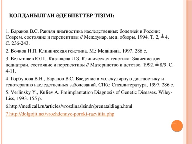 Қолданылған әдебиеттер тізімі :   1. Баранов В.С. Ранняя диагностика наследственных болезней в России: Соврем. состояние и перспективы // Междунар. мед. обзоры. 1994. Т. 2, ╧ 4. С. 236-243. 2. Бочков Н.П. Клиническая генетика. М.: Медицина, 1997. 286 с. 3. Вельтищев Ю.П., Казанцева Л.З. Клиническая генетика: Значение для педиатрии, состояние и перспективы // Материнство и детство. 1992. ╧ 8/9. С. 4-11. 4. Горбунова В.Н., Баранов В.С. Введение в молекулярную диагностику и генотерапию наследственных заболеваний. СПб.: Спецлитература, 1997. 286 с. 5. Verlinsky Y., Kuliev A. Preimplantation Diagnosis of Genetic Diseases. Wiley-Liss, 1993. 155 p. 6.http://medicall.ru/articles/vrozdinaslsindr/prenataldiagn.html 7.http ://dolgojit.net/vrozhdennye-poroki-razvitiia.php