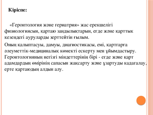 Кіріспе:  «Геронтология және гериатрия» жас ерекшелігі физиологиясын, қартаю заңдылықтарын, егде және қарттык кезеңдегі ауруларды зерттейтін ғылым. Оның қалыптасуы, дамуы, диагиостикасы, емі, қартгарға әлеуметтік-медициналық көмекті ескерту мен ұйымдастыру. Геронтологияның негізгі міндеттерінің бірі - егде және қарт адамдардың өмірінің сапасын жақсарту және ұзартуды кадагалау, ерте қартаюдың алдын алу.