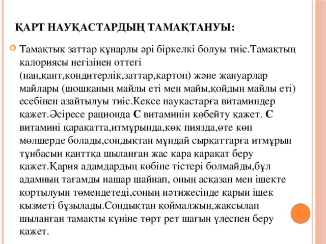 Қарт науқастардың тамақтануы: Тамақтық заттар құнарлы әрі біркелкі болуы тиіс.Тамақтың калориясы негізінен оттегі (нан,қант,кондитерлік,заттар,картоп) және жануарлар майлары (шошқаның майлы еті мен майы,қойдың майлы еті) есебінен азайтылуы тиіс.Кексе науқастарға витаминдер қажет.Әсіресе рационда С витаминін көбейту қажет. С витамині қарақатта,итмұрында,көк пиязда,өте көп мөлшерде болады,сондықтан мұндай сырқаттарға итмұрын тұнбасын қанттқа шыланған жас қара қарақат беру қажет.Қария адамдардың көбіне тістері болмайды,бұл адамның тағамды нашар шайнап, оның асқазан мен ішекте қортылуын төмендетеді,соның нәтижесінде қарын ішек қызметі бұзылады.Сондықтан қоймалжың,жақсылап шыланған тамақты күніне төрт рет шағын үлеспен беру қажет. Кексе