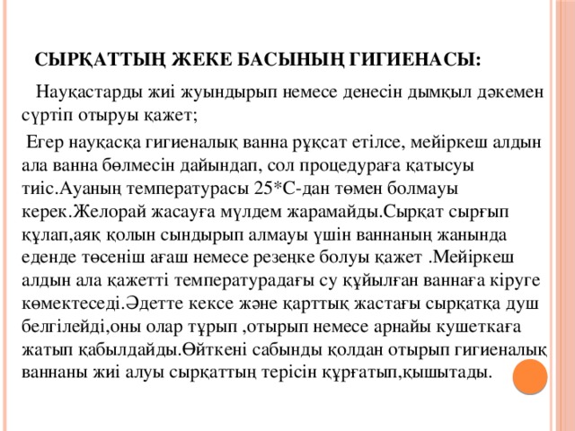 Сырқаттың жеке басының гигиенасы:    Науқастарды жиі жуындырып немесе денесін дымқыл дәкемен сүртіп отыруы қажет;  Егер науқасқа гигиеналық ванна рұқсат етілсе, мейіркеш алдын ала ванна бөлмесін дайындап, сол процедураға қатысуы тиіс.Ауаның температурасы 25*C-дан төмен болмауы керек.Желорай жасауға мүлдем жарамайды.Сырқат сырғып құлап,аяқ қолын сындырып алмауы үшін ваннаның жанында еденде төсеніш ағаш немесе резеңке болуы қажет .Мейіркеш алдын ала қажетті температурадағы су құйылған ваннаға кіруге көмектеседі.Әдетте кексе және қарттық жастағы сырқатқа душ белгілейді,оны олар тұрып ,отырып немесе арнайы кушеткаға жатып қабылдайды.Өйткені сабынды қолдан отырып гигиеналық ваннаны жиі алуы сырқаттың терісін құрғатып,қышытады.