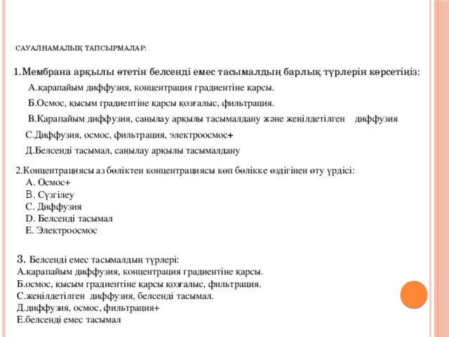 Сауалнамалық тапсырмалар:   1.Мембрана арқылы өтетін белсенді емес тасымалдың барлық түрлерін көрсетіңіз:  А.қарапайым диффузия, концентрация градиентіне қарсы.  Б.Осмос, қысым градиентіне қарсы қозғалыс, фильтрация.  В.Қарапайым диффузия, саңылау арқылы тасымалдану және жеңілдетілген диффузия  С.Диффузия, осмос, фильтрация, электроосмос +  Д.Белсенді тасымал, саңылау арқылы тасымалдану 2.Концентрациясы аз бөліктен концентрациясы көп бөлікке өздігінен өту үрдісі:  A. Осмос+  Β. Сүзгілеу  С. Диффузия  D. Белсенді тасымал  E. Электроосмос 3. Белсенді емес тасымалдың түрлері: А.қарапайым диффузия, концентрация градиентіне қарсы. Б.осмос, қысым градиентіне қарсы қозғалыс, фильтрация. С.жеңілдетілген диффузия, белсенді тасымал. Д.диффузия, осмос, фильтрация+ Е.белсенді емес тасымал