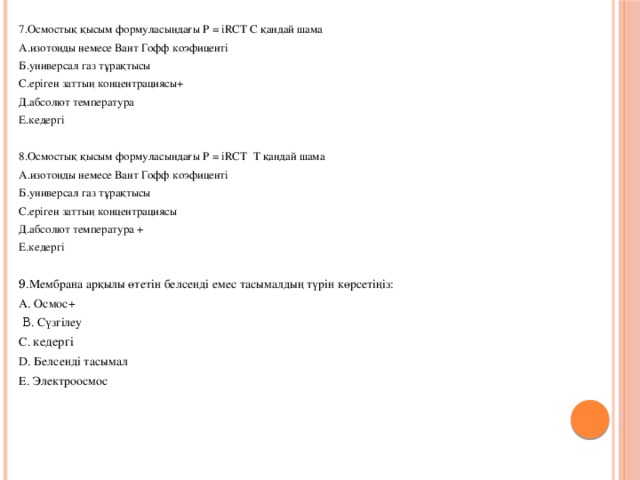 7.Осмостық қысым формуласындағы P = іRCT  C қандай шама А.изотонды немесе Вант Гофф коэфиценті Б.универсал газ тұрақтысы C.еріген заттың концентрациясы+ Д.абсолют температура Е.кедергі 8.Осмостық қысым формуласындағы P = іRCT  T қандай шама А.изотонды немесе Вант Гофф коэфиценті Б.универсал газ тұрақтысы C.еріген заттың концентрациясы Д.абсолют температура + Е.кедергі 9 .Мембрана арқылы өтетін белсенді емес тасымалдың түрін көрсетіңіз: A. Осмос+  Β. Сүзгілеу С. кедергі D. Белсенді тасымал E. Электроосмос