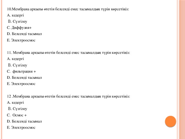 10.Мембрана арқылы өтетін белсенді емес тасымалдың түрін көрсетіңіз: A. кедергі  Β. Сүзгілеу С. Диффузия+ D. Белсенді тасымал E. Электроосмос 11. Мембрана арқылы өтетін белсенді емес тасымалдың түрін көрсетіңіз: A. кедергі  Β. Сүзгілеу С. фильтрация + D. Белсенді тасымал E. Электроосмос 12 .Мембрана арқылы өтетін белсенді емес тасымалдың түрін көрсетіңіз: A. кедергі  Β. Сүзгілеу С. Осмос + D. Белсенді тасымал E. Электроосмос