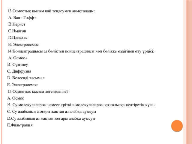 13.Осмостық қысым қай теңдеумен анықталады:  A. Вант-Гофф+  Β.Нернст  С.Ньютон  D.Паскаль  E. Электроосмос 14.Концентрациясы аз бөліктен концентрациясы көп бөлікке өздігінен өту үрдісі:  A. Осмос+ Β. Сүзгілеу С. Диффузия D. Белсенді тасымал E. Электроосмос 15.Осмостық қысым дегеніміз не? A. Осмос Β. Су молекулаларын немесе еріткіш молекулаларын қозғалысқа келтіретін күш+ С. Су алабының жоғары жақтан аз алабқа ауысуы D.Су алабының аз жақтан жоғары алабқа ауысуы E.Фильтрация