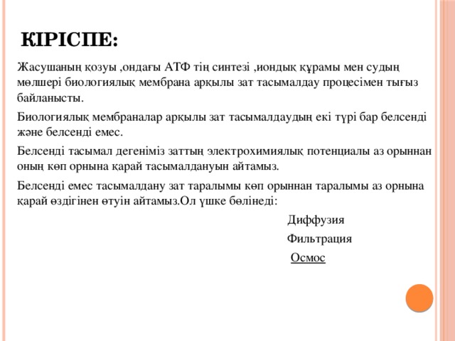 Кіріспе: Жасушаның қозуы ,ондағы АТФ тің синтезі ,иондық құрамы мен судың мөлшері биологиялық мембрана арқылы зат тасымалдау процесімен тығыз байланысты. Биологиялық мембраналар арқылы зат тасымалдаудың екі түрі бар белсенді және белсенді емес. Белсенді тасымал дегеніміз заттың электрохимиялық потенциалы аз орыннан оның көп орнына қарай тасымалдануын айтамыз. Белсенді емес тасымалдану зат таралымы көп орыннан таралымы аз орнына қарай өздігінен өтуін айтамыз.Ол үшке бөлінеді:  Диффузия  Фильтрация  Осмос