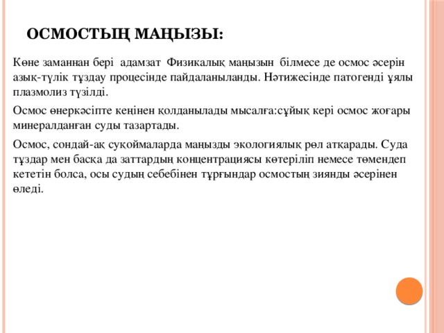 Осмостың маңызы: Көне заманнан бері адамзат Физикалық маңызын білмесе де осмос әсерін азық-түлік тұздау процесінде пайдаланыланды. Нәтижесінде патогенді ұялы плазмолиз түзілді. Осмос өнеркәсіпте кеңінен қолданылады мысалға:сұйық кері осмос жоғары минералданған суды тазартады. Осмос, сондай-ақ суқоймаларда маңызды экологиялық рөл атқарады. Суда тұздар мен басқа да заттардың концентрациясы көтеріліп немесе төмендеп кететін болса, осы судың себебінен тұрғындар осмостың зиянды әсерінен өледі.