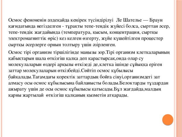 Осмос феноменін әлдеқайда кеңірек түсіндірілуі Ле Шателье — Браун қағидатында негізделген - тұрақты тепе-теңдік жүйесі болса, сырттан әсер, тепе-теңдік жағдайында (температура, қысым, концентрация, сыртқы электромагниттік өріс) кез келген өзгерту, жүйе күшейтілген процестер сыртқы әсерлерге орнын толтыру үшін әзірленген. Осмос тірі организм тіршілігінде маңызы зор.Тірі организм клеткаларының қабықтарын шала өткізгіш қалқа деп қарастырсақ,онда олар су молекулаларын өздері арқылы өткізеді де,клетка ішінде сұйыққа еріген заттар молекулаларын өткізбейді.Сөйтіп осмос құбылысы байқалады.Тағамдағы қоректік заттардың бойға сіңуі,организмдегі зат алмасу осы осмос құбылысына байланысты болады.Белоктарды тұздардан ажырату үшін де осы осмос құбылысы қатысады.Бұл жағдайда,малдың қарны жартылай өткізгіш қалқаның қызметін атқарады. .