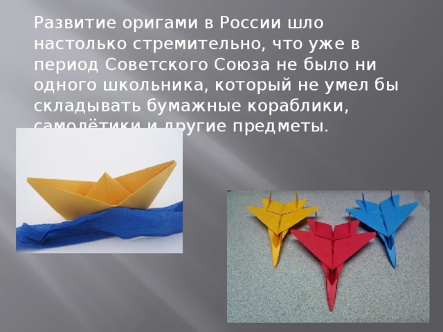 Развитие оригами в России шло настолько стремительно, что уже в период Советского Союза не было ни одного школьника, который не умел бы складывать бумажные кораблики, самолётики и другие предметы.