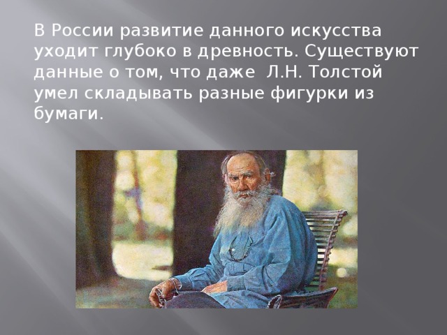 В России развитие данного искусства уходит глубоко в древность. Существуют данные о том, что даже Л.Н. Толстой умел складывать разные фигурки из бумаги.