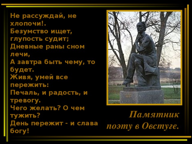 Не рассуждай, не хлопочи!. Безумство ищет, глупость судит; Дневные раны сном лечи, А завтра быть чему, то будет. Живя, умей все пережить: Печаль, и радость, и тревогу. Чего желать? О чем тужить? День пережит - и слава богу!  Памятник поэту в Овстуге.