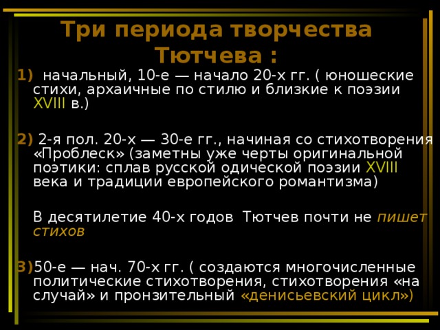 Три периода творчества Тютчева : 1)   начальный, 10-е — начало 20-х гг. ( юношеские стихи, архаичные по стилю и близкие к поэзии XVIII в.)  2) 2-я пол. 20-х — 30-е гг., начиная со стихотворения «Проблеск» (заметны уже черты оригинальной поэтики: сплав русской одической поэзии XVIII века и традиции европейского романтизма)   В десятилетие 40-х годов Тютчев почти не пишет стихов  3) 50-е — нач. 70-х гг. ( создаются многочисленные политические стихотворения, стихотворения «на случай» и пронзительный «денисьевский цикл»)