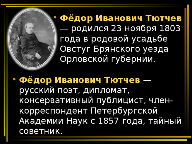 Фёдор   Иванович   Тютчев — родился 23 ноября 1803 года в родовой усадьбе Овстуг Брянского уезда Орловской губернии. Фёдор   Иванович   Тютчев  — русский поэт, дипломат, консервативный публицист, член-корреспондент Петербургской Академии Наук с 1857 года, тайный советник. 