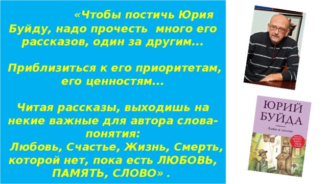 «Чтобы постичь Юрия Буйду, надо прочесть много его рассказов, один за другим...    Приблизиться к его приоритетам, его ценностям...    Читая рассказы, выходишь на некие важные для автора слова-понятия:  Любовь, Счастье, Жизнь, Смерть, которой нет, пока есть ЛЮБОВЬ, ПАМЯТЬ, СЛОВО» .