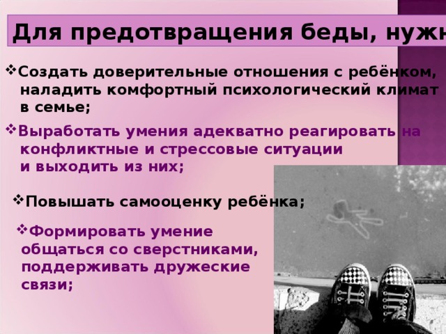 Для предотвращения беды, нужно :   Создать доверительные отношения с ребёнком,  наладить комфортный психологический климат  в семье; Выработать умения адекватно реагировать на  конфликтные и стрессовые ситуации  и выходить из них; Повышать самооценку ребёнка; Формировать умение  общаться со сверстниками,  поддерживать дружеские  связи;