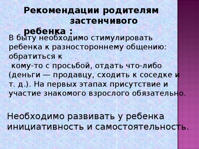 Рекомендации родителям застенчивого ребенка :   В быту необходимо стимулировать ребенка к разностороннему общению: обратиться к  кому-то с просьбой, отдать что-либо (деньги — продавцу, сходить к соседке и т. д.). На первых этапах присутствие и участие знакомого взрослого обязательно.   Необходимо развивать у ребенка инициативность и самостоятельность.