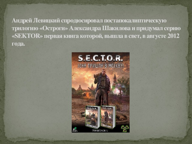 Андрей Левицкий спродюсировал постапокалиптическую трилогию «Остроги» Александра Шакилова и придумал серию «SEKTOR» первая книга которой, вышла в свет, в августе 2012 года.