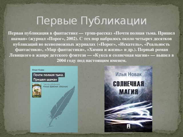 Первые Публикации Первая публикация в фантастике — трэш-рассказ «Почти полная тьма. Пришел шаман» (журнал «Порог», 2002). С тех пор набралось около четырех десятков публикаций во всевозможных журналах («Порог», «Искатель», «Реальность фантастики», «Мир фантастики», «Химия и жизнь» и др.). Первый роман Левицкого в жанре детского фэнтези — «Кукса и солнечная магия» — вышел в 2004 году под настоящим именем.