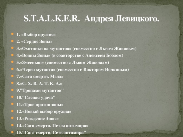 S.T.A.L.K.E.R. Андрея Левицкого. 1. «Выбор оружия» 2. «Сердце Зоны» 3.«Охотники на мутантов» (совместно с Львом Жаковым) 4.«Воины Зоны» (в соавторстве с Алексеем Боблом) 5.«Змееныш» (совместно с Львом Жаковым) 6.«Череп мутанта» (совместно с Виктором Ночкиным) 7.«Сага смерти. Мгла» 8.«С. Х. В. А. Т. К. А.» 9.